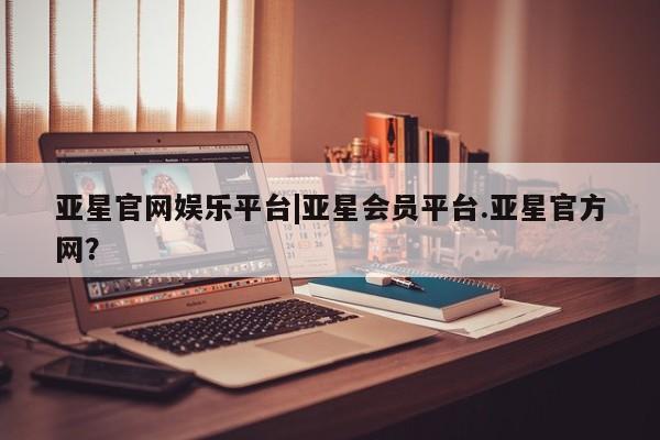 亚星手机版APP下载 亚星会员开户-会员登陆亚星官网娱乐平台|亚星会员平台.亚星官方网？