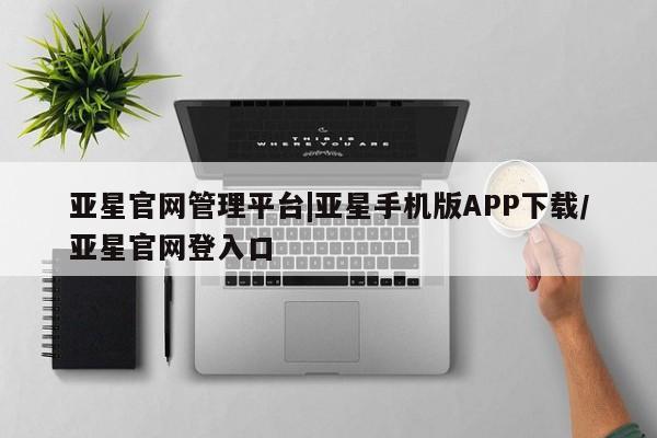 亚星手机版APP下载 亚星会员开户-会员登陆亚星官网管理平台|亚星手机版APP下载/亚星官网登入口