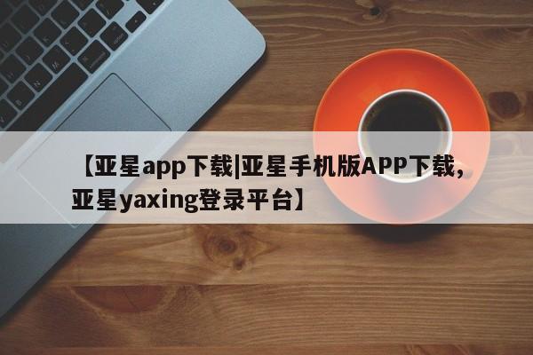亚星手机版APP下载 亚星会员开户-会员登陆【亚星app下载|亚星手机版APP下载,亚星yaxing登录平台】