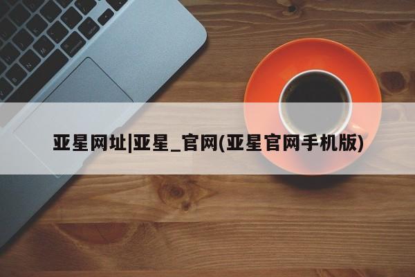 亚星手机版APP下载 亚星会员开户-会员登陆亚星网址|亚星_官网(亚星官网手机版)