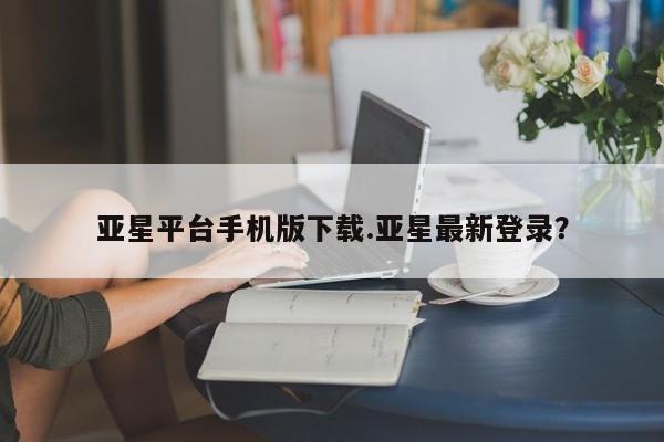 亚星手机版APP下载 亚星会员开户-会员登陆亚星平台手机版下载.亚星最新登录？
