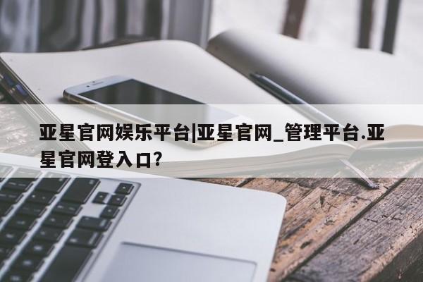 亚星手机版APP下载 亚星会员开户-会员登陆亚星官网娱乐平台|亚星官网_管理平台.亚星官网登入口？