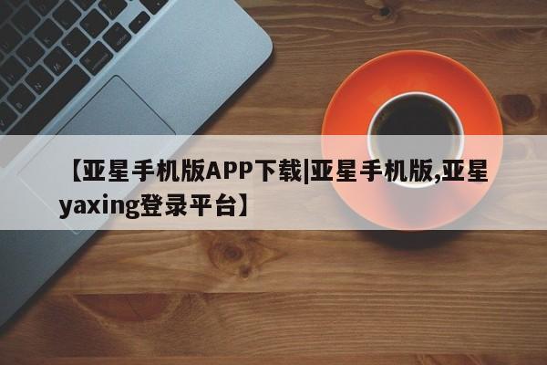 亚星手机版APP下载 亚星会员开户-会员登陆【亚星手机版APP下载|亚星手机版,亚星yaxing登录平台】