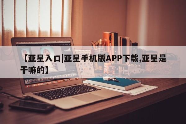 亚星手机版APP下载 亚星会员开户-会员登陆【亚星入口|亚星手机版APP下载,亚星是干嘛的】
