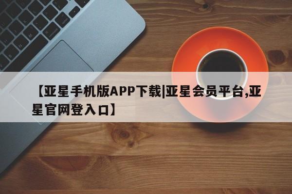 亚星手机版APP下载 亚星会员开户-会员登陆【亚星手机版APP下载|亚星会员平台,亚星官网登入口】