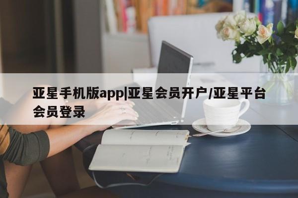 亚星手机版APP下载 亚星会员开户-会员登陆亚星手机版app|亚星会员开户/亚星平台会员登录