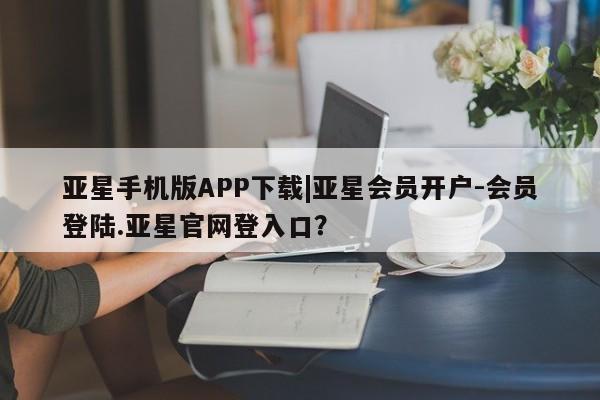 亚星手机版APP下载 亚星会员开户-会员登陆亚星手机版APP下载|亚星会员开户-会员登陆.亚星官网登入口？