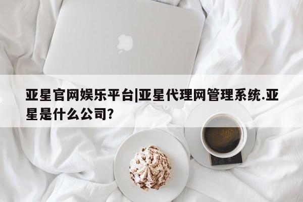 亚星手机版APP下载 亚星会员开户-会员登陆亚星官网娱乐平台|亚星代理网管理系统.亚星是什么公司？