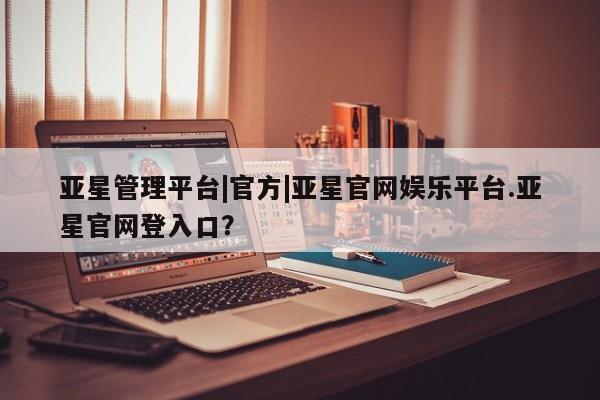 亚星手机版APP下载 亚星会员开户-会员登陆亚星管理平台|官方|亚星官网娱乐平台.亚星官网登入口？
