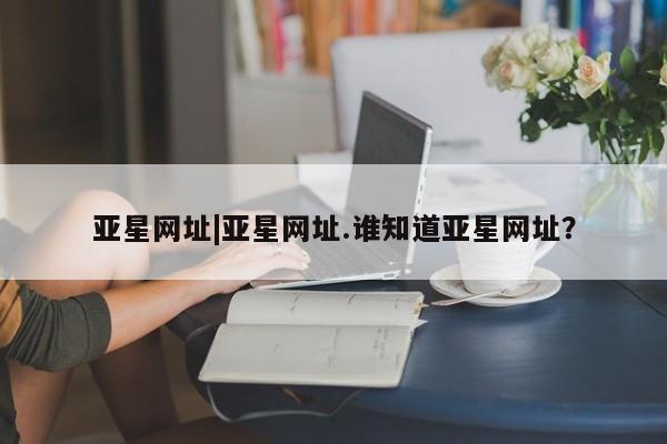 亚星手机版APP下载 亚星会员开户-会员登陆亚星网址|亚星网址.谁知道亚星网址？