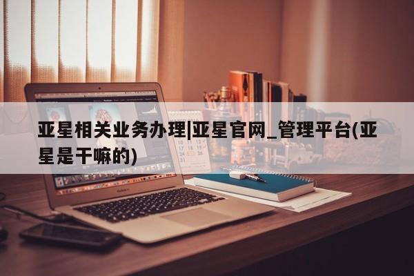 亚星手机版APP下载 亚星会员开户-会员登陆亚星相关业务办理|亚星官网_管理平台(亚星是干嘛的)