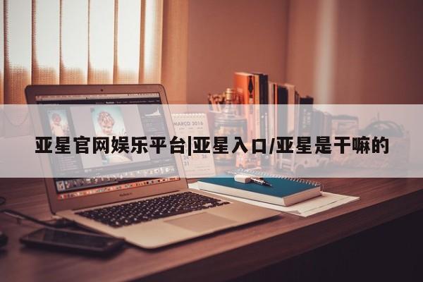 亚星手机版APP下载 亚星会员开户-会员登陆亚星官网娱乐平台|亚星入口/亚星是干嘛的