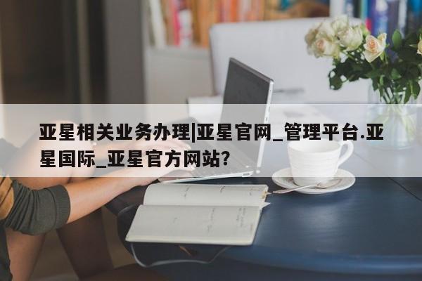 亚星手机版APP下载 亚星会员开户-会员登陆亚星相关业务办理|亚星官网_管理平台.亚星国际_亚星官方网站？
