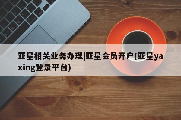 亚星手机版APP下载 亚星会员开户-会员登陆亚星相关业务办理|亚星会员开户(亚星yaxing登录平台)