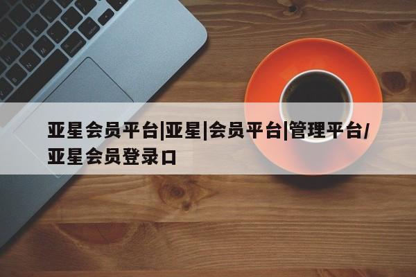 亚星手机版APP下载 亚星会员开户-会员登陆亚星会员平台|亚星|会员平台|管理平台/亚星会员登录口