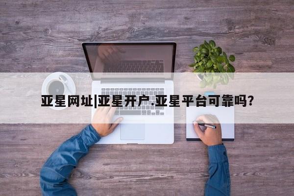 亚星手机版APP下载 亚星会员开户-会员登陆亚星网址|亚星开户.亚星平台可靠吗？