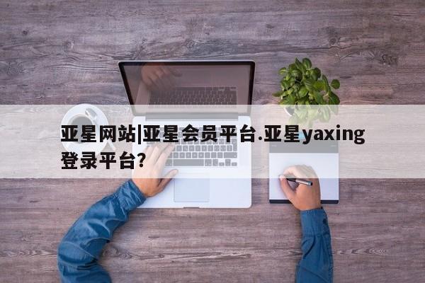 亚星手机版APP下载 亚星会员开户-会员登陆亚星网站|亚星会员平台.亚星yaxing登录平台？