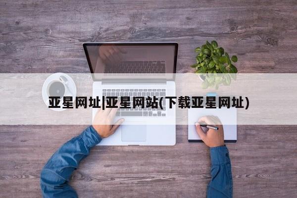 亚星手机版APP下载 亚星会员开户-会员登陆亚星网址|亚星网站(下载亚星网址)