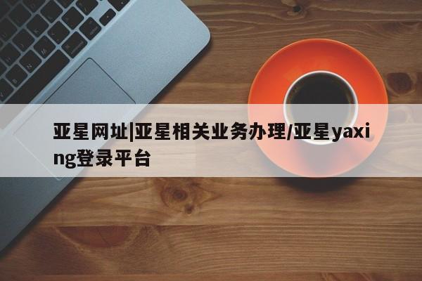 亚星手机版APP下载 亚星会员开户-会员登陆亚星网址|亚星相关业务办理/亚星yaxing登录平台