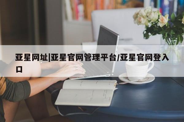 亚星手机版APP下载 亚星会员开户-会员登陆亚星网址|亚星官网管理平台/亚星官网登入口
